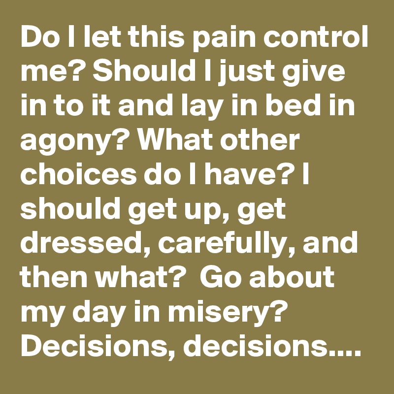 Do I let this pain control me? Should I just give in to it and lay in bed in agony? What other choices do I have? I should get up, get dressed, carefully, and then what?  Go about my day in misery? Decisions, decisions....