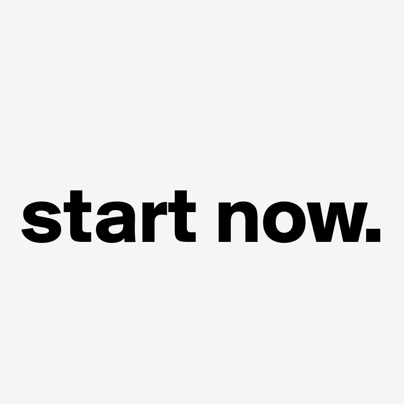 

start now.
