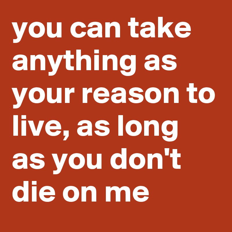 you can take anything as your reason to live, as long as you don't die on me