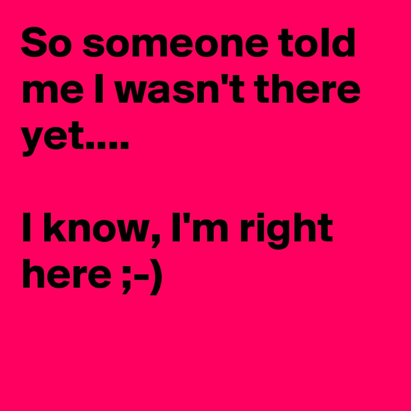 So someone toId me I wasn't there yet....

I know, I'm right here ;-)

