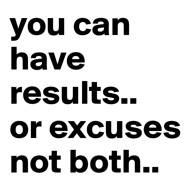 you can have results..
or excuses not both..