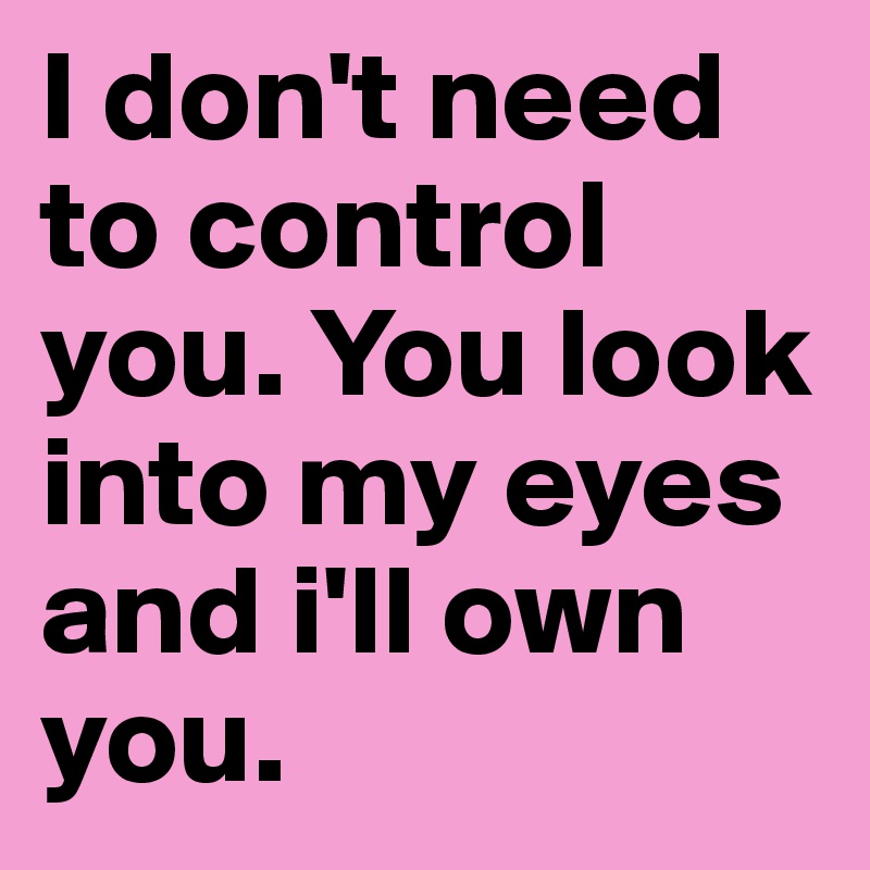 I don't need to control you. You look into my eyes and i'll own you ...
