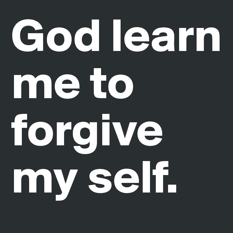 God learn me to  forgive my self.