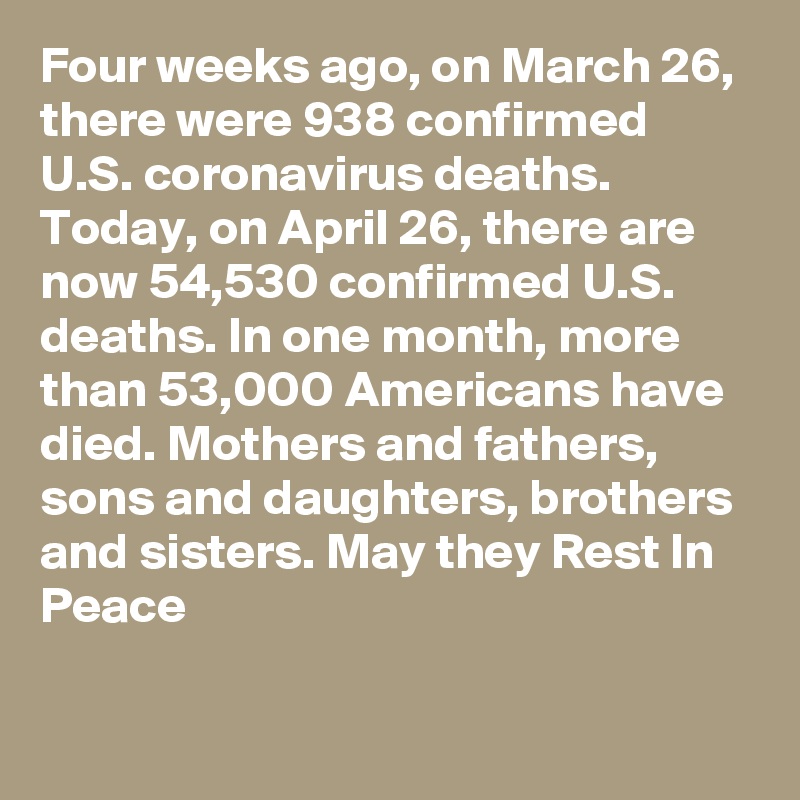 Four weeks ago, on March 26, there were 938 confirmed U.S. coronavirus deaths. Today, on April 26, there are now 54,530 confirmed U.S. deaths. In one month, more than 53,000 Americans have died. Mothers and fathers, sons and daughters, brothers and sisters. May they Rest In Peace