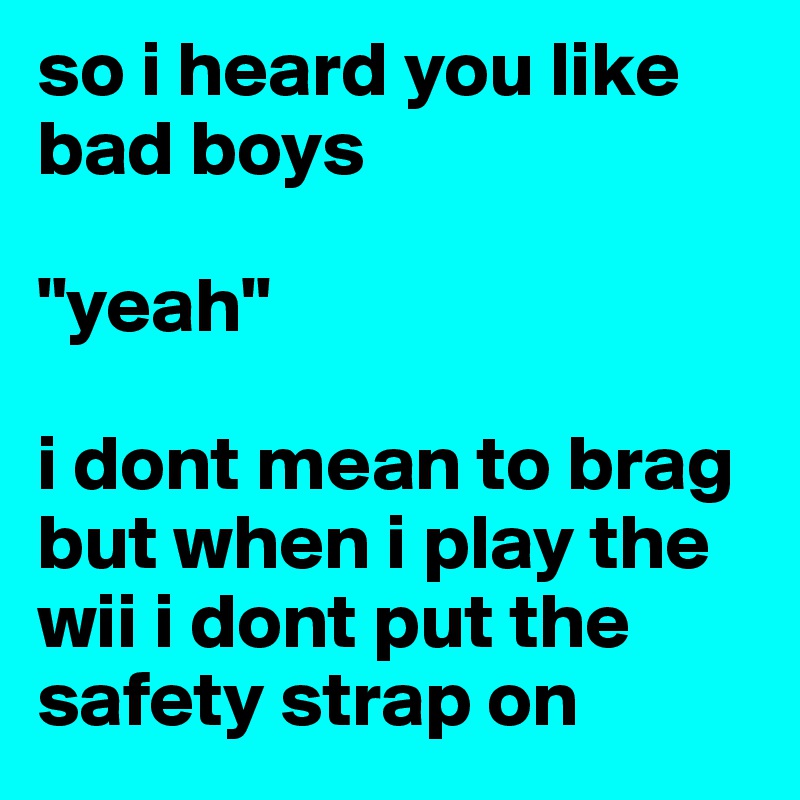 so i heard you like bad boys       

"yeah"

i dont mean to brag but when i play the wii i dont put the safety strap on