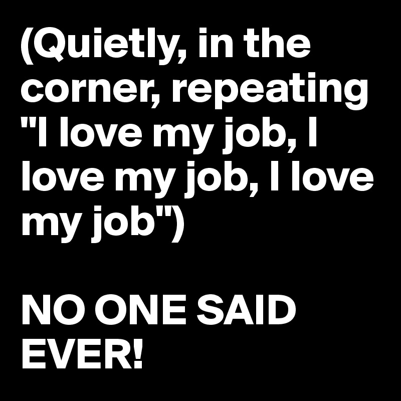 (Quietly, in the corner, repeating "I love my job, I love my job, I love my job")

NO ONE SAID EVER!