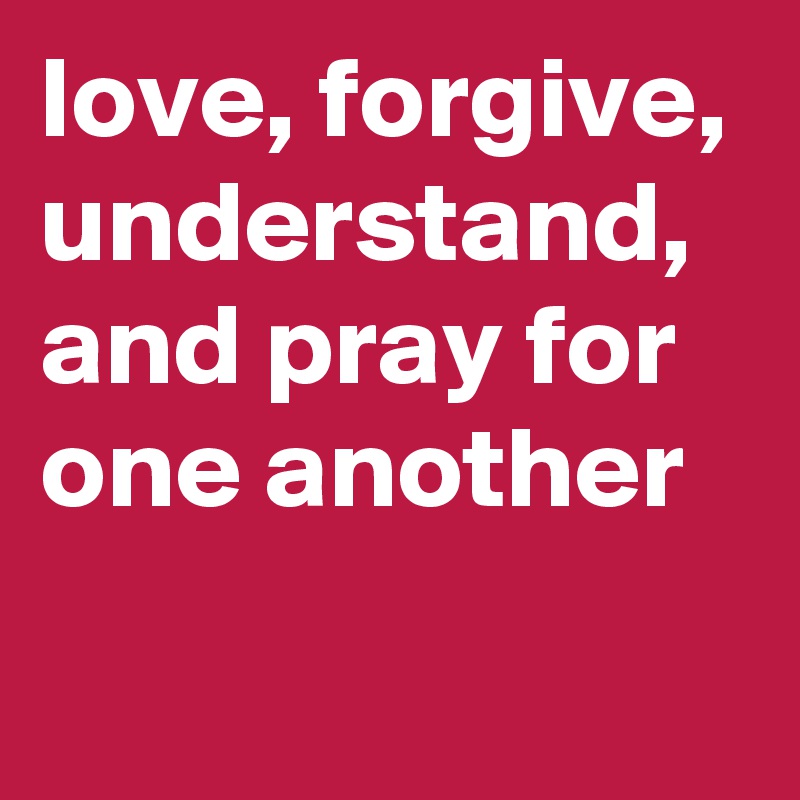 love, forgive,
understand,
and pray for one another
