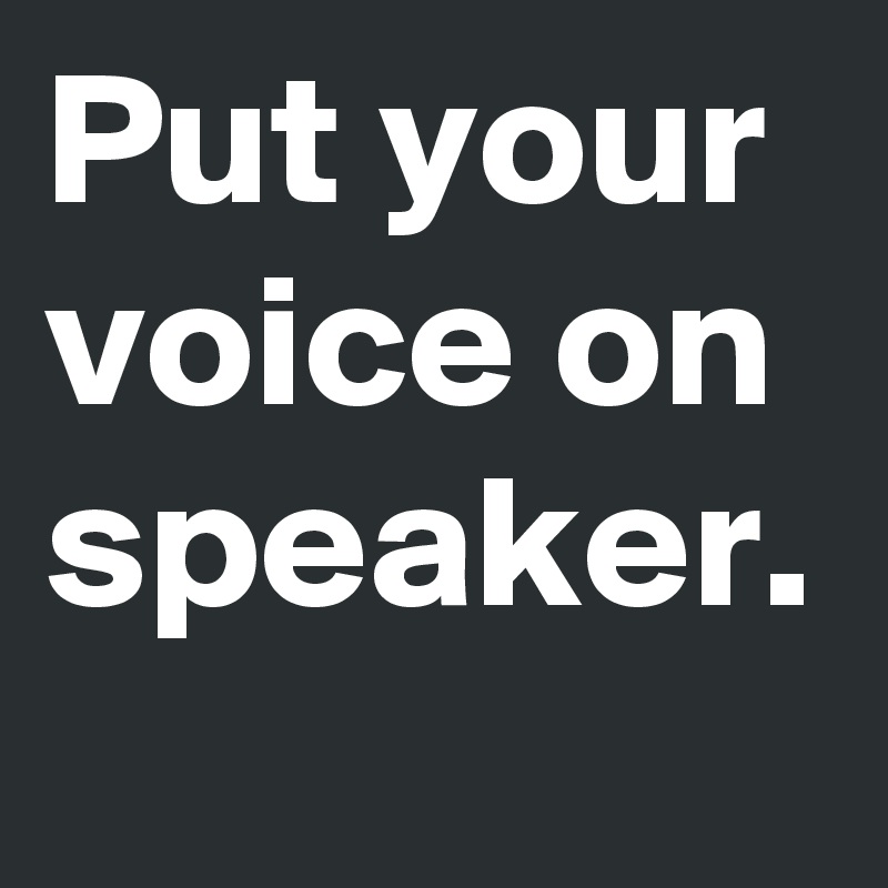 Put your voice on speaker.