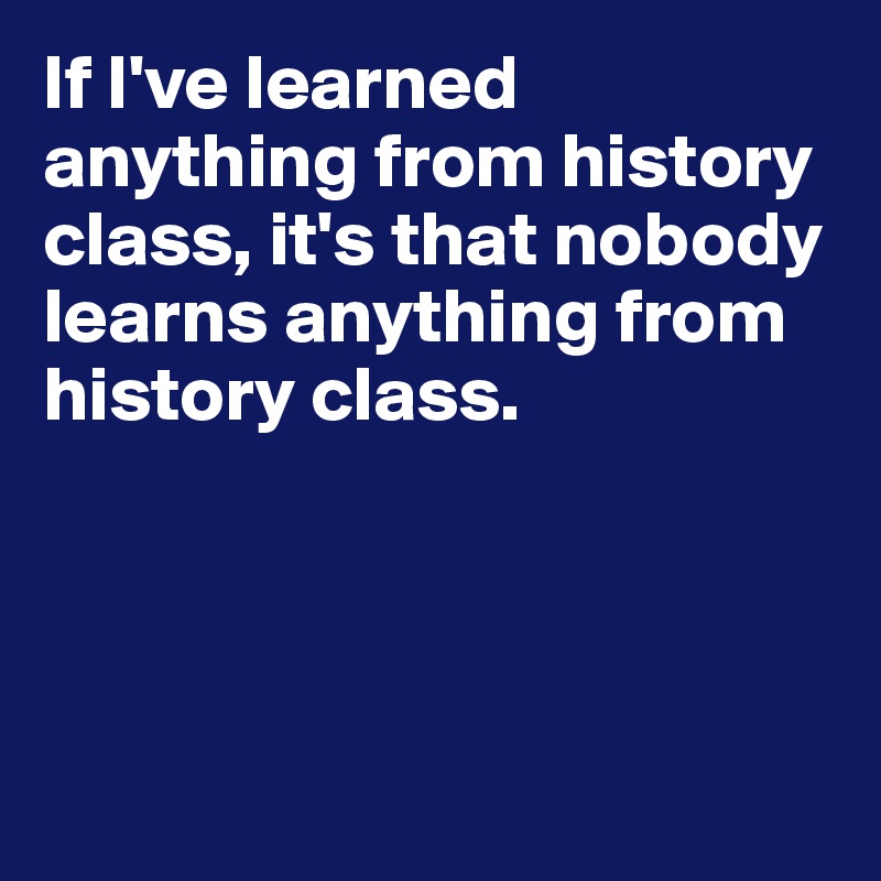 If I've learned anything from history class, it's that nobody learns anything from history class.




