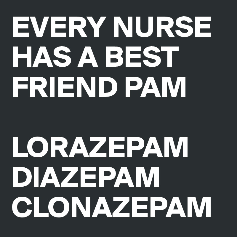 EVERY NURSE HAS A BEST FRIEND PAM 

LORAZEPAM DIAZEPAM CLONAZEPAM