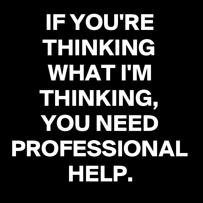 IF YOU'RE THINKING WHAT I'M THINKING,
YOU NEED PROFESSIONAL HELP.