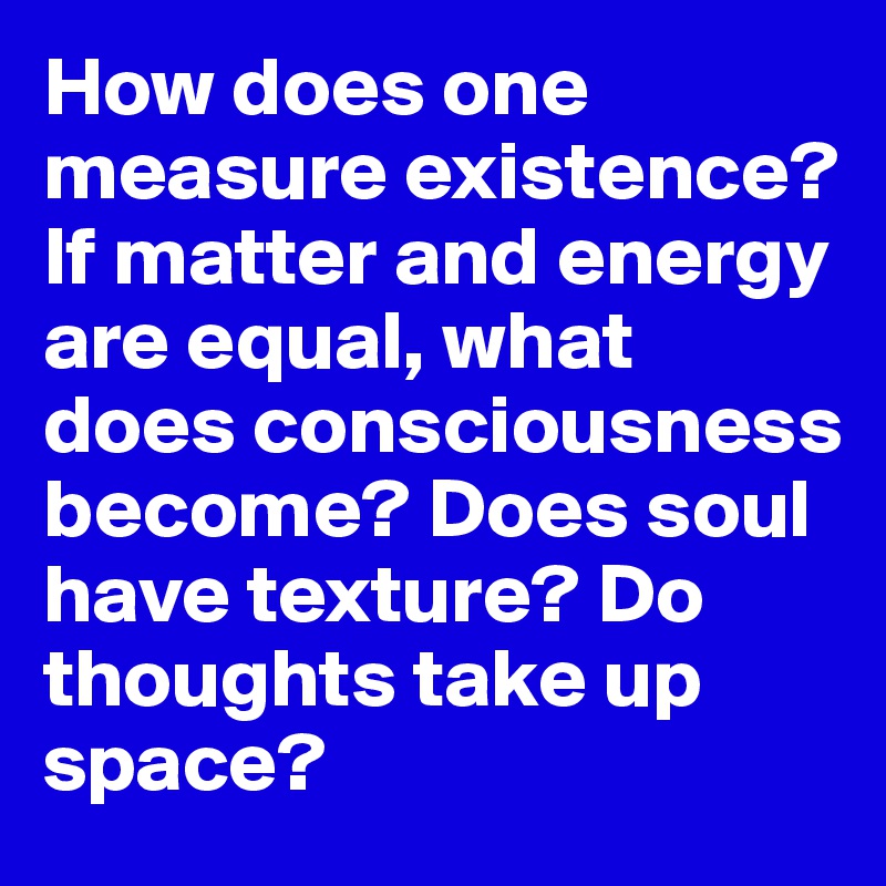 How does one measure existence?
If matter and energy are equal, what does consciousness become? Does soul have texture? Do thoughts take up space? 