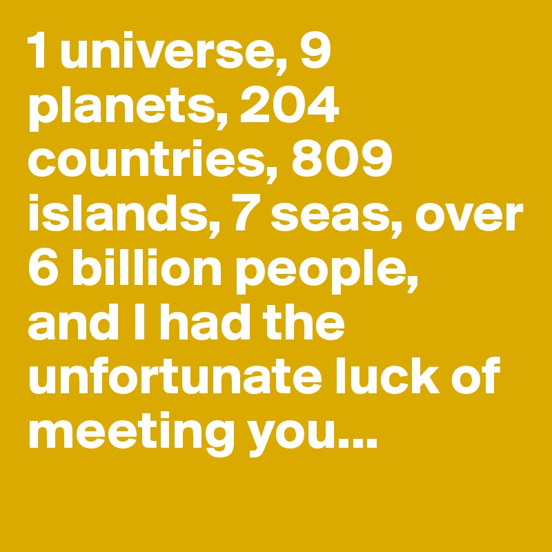 1 universe, 9 planets, 204 countries, 809 islands, 7 seas, over 6 billion people, and I had the unfortunate luck of meeting you...