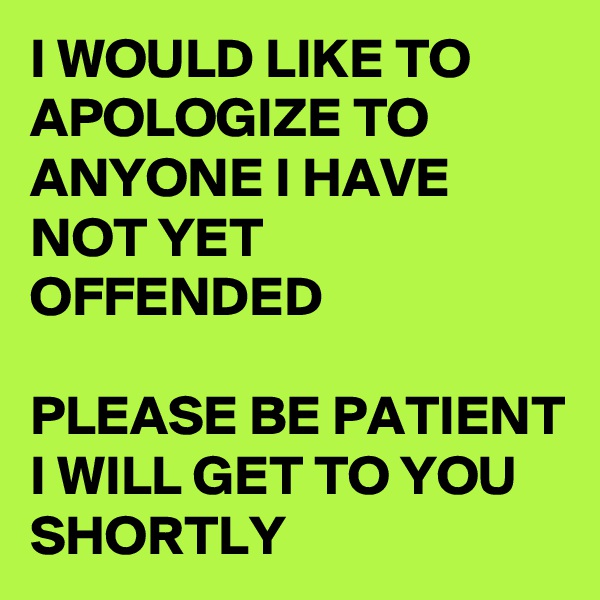 I WOULD LIKE TO APOLOGIZE TO ANYONE I HAVE NOT YET OFFENDED

PLEASE BE PATIENT I WILL GET TO YOU SHORTLY