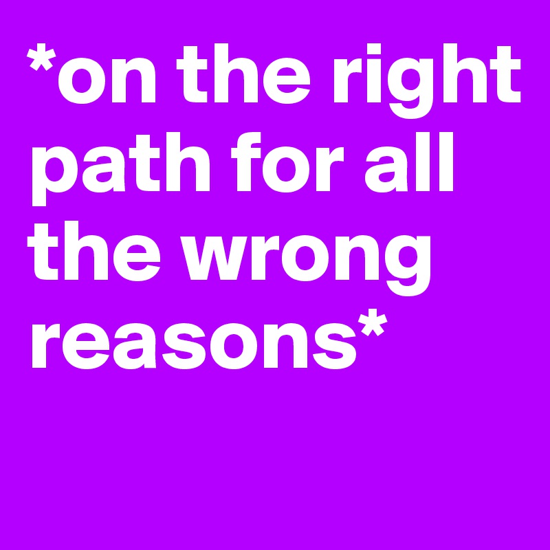 *on the right path for all the wrong reasons*
