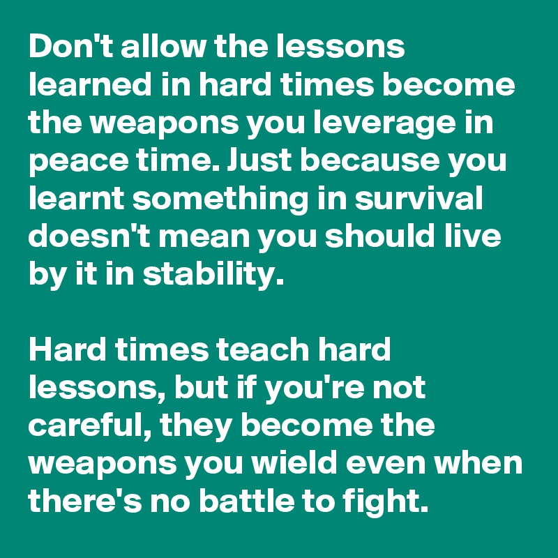 Don't allow the lessons learned in hard times become the weapons you leverage in peace time. Just because you learnt something in survival doesn't mean you should live by it in stability.

Hard times teach hard lessons, but if you're not careful, they become the weapons you wield even when there's no battle to fight.