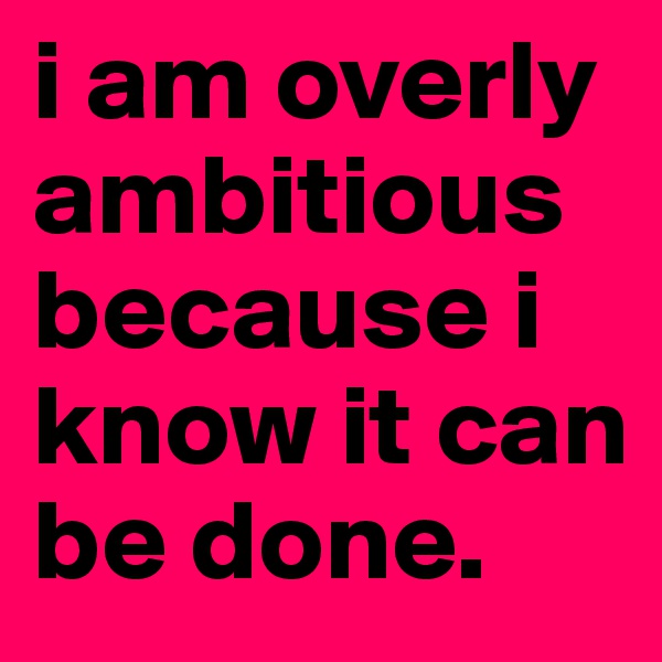 i am overly ambitious because i know it can be done. 