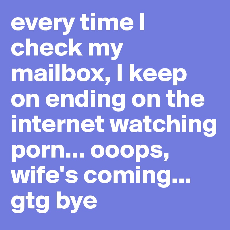 every time I check my mailbox, I keep on ending on the internet watching porn... ooops, wife's coming... gtg bye