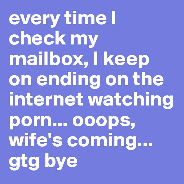 every time I check my mailbox, I keep on ending on the internet watching porn... ooops, wife's coming... gtg bye