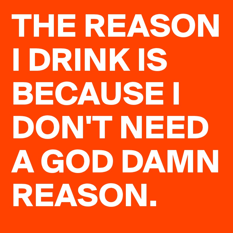 THE REASON I DRINK IS BECAUSE I DON'T NEED A GOD DAMN REASON.