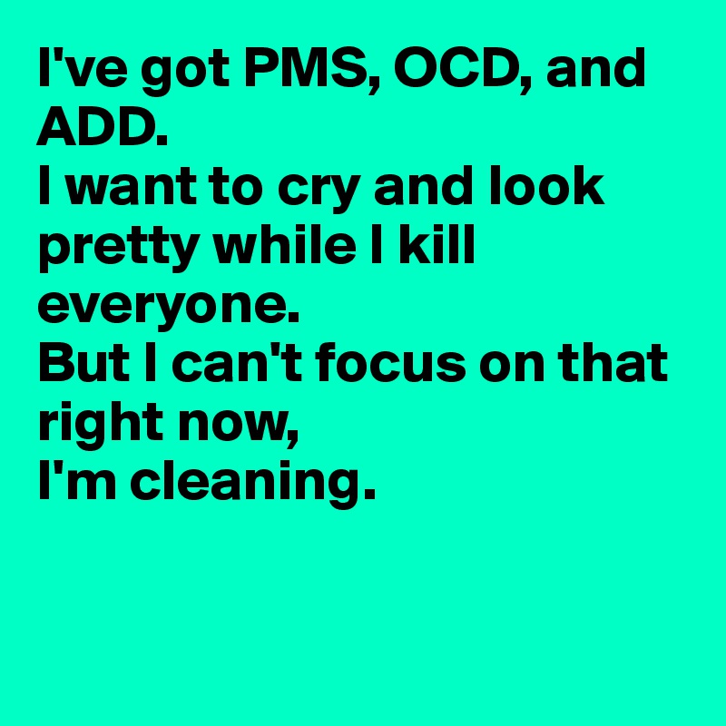I've got PMS, OCD, and ADD.
I want to cry and look pretty while I kill everyone.
But I can't focus on that right now,
I'm cleaning.


