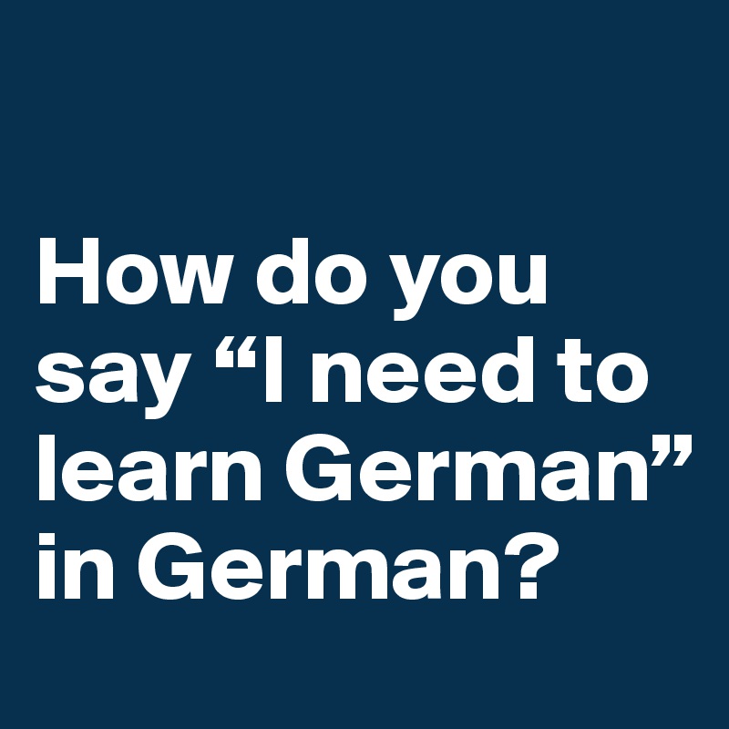 

How do you say “I need to learn German” in German?