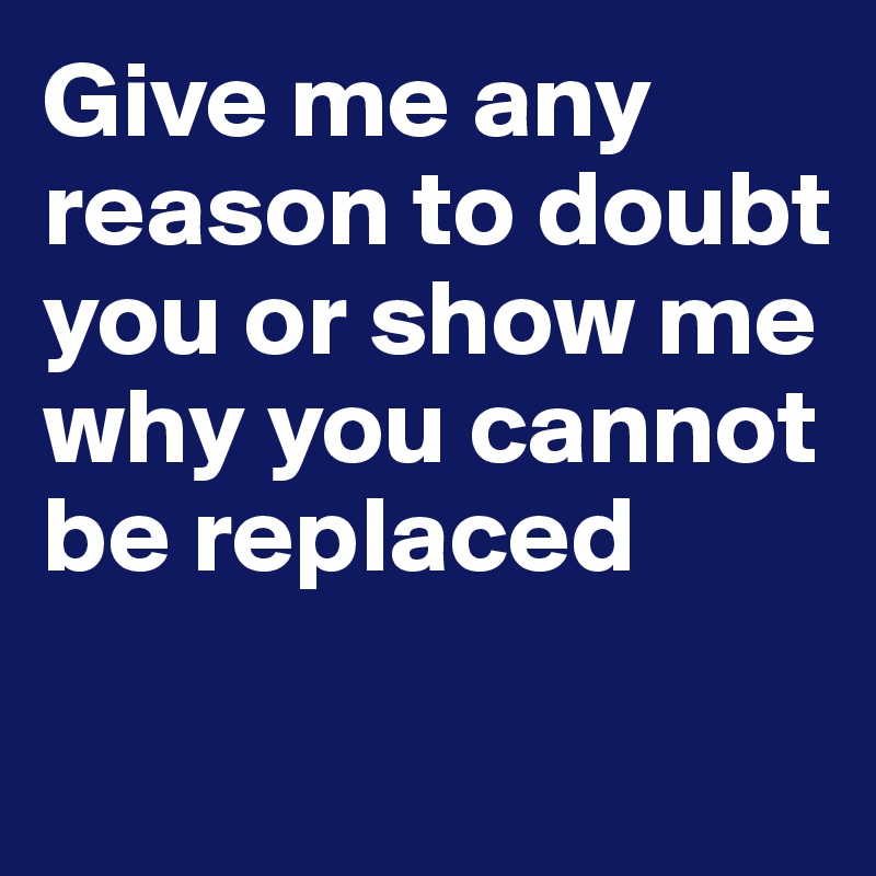 Give me any reason to doubt you or show me why you cannot be replaced

