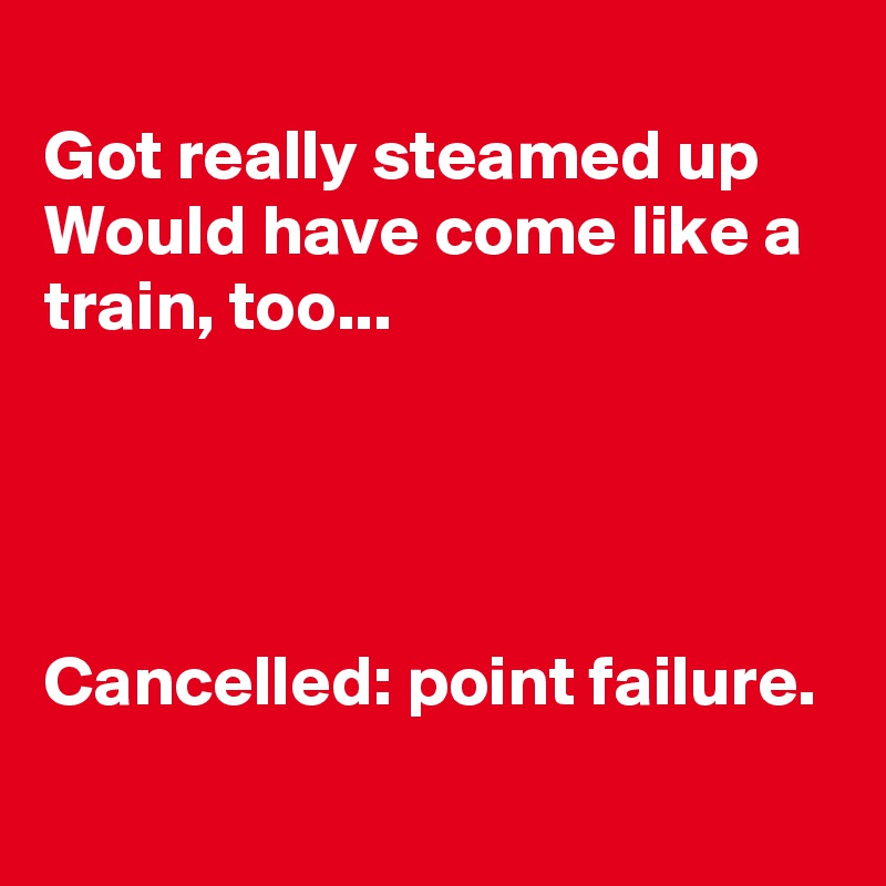 
Got really steamed up
Would have come like a train, too...




Cancelled: point failure.

