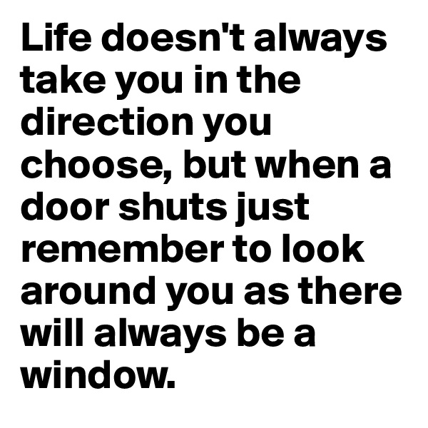 Life doesn't always take you in the direction you choose, but when a door shuts just remember to look around you as there will always be a window.