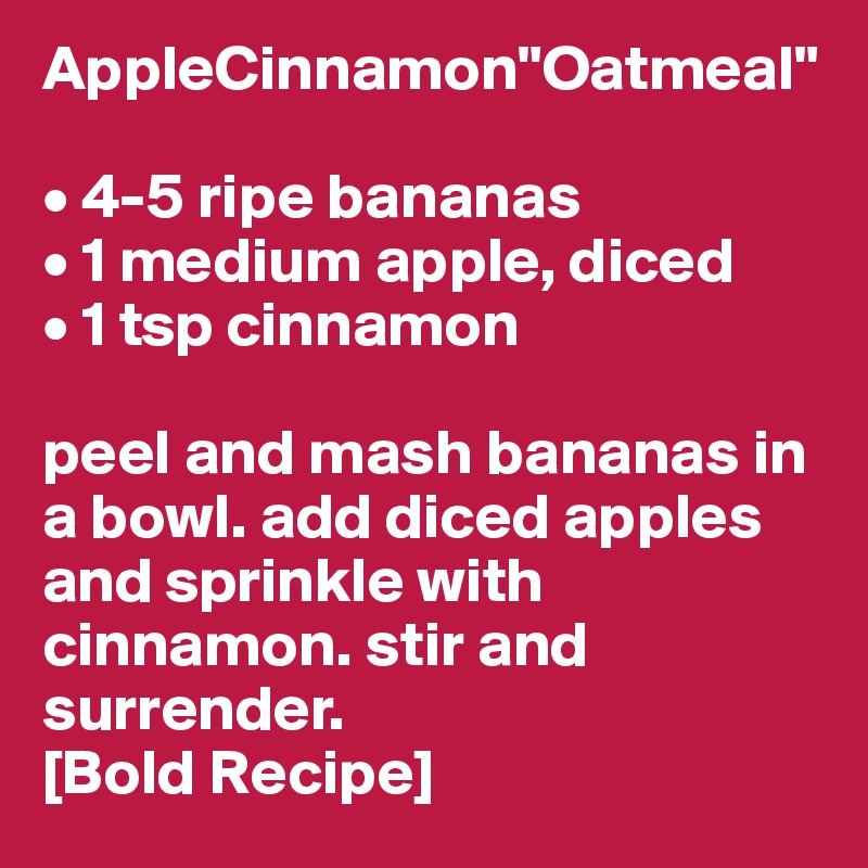 AppleCinnamon"Oatmeal"

• 4-5 ripe bananas
• 1 medium apple, diced
• 1 tsp cinnamon

peel and mash bananas in a bowl. add diced apples and sprinkle with cinnamon. stir and surrender. 
[Bold Recipe]