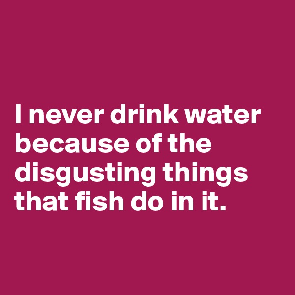 


I never drink water because of the disgusting things that fish do in it.


