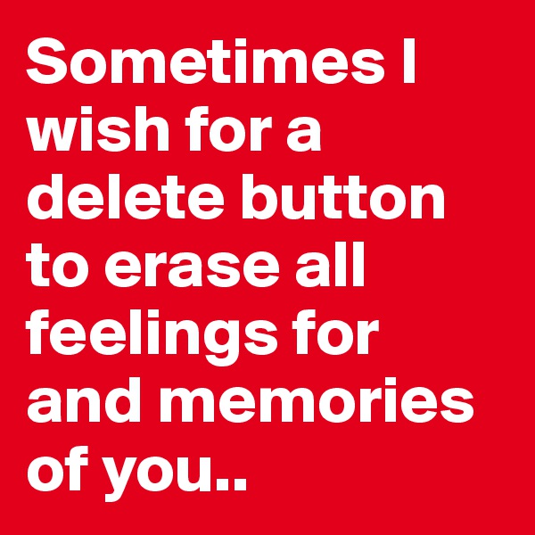Sometimes I wish for a delete button to erase all feelings for and memories of you..
