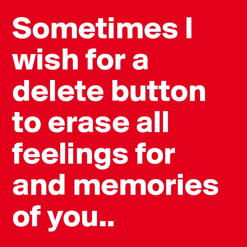 Sometimes I wish for a delete button to erase all feelings for and memories of you..