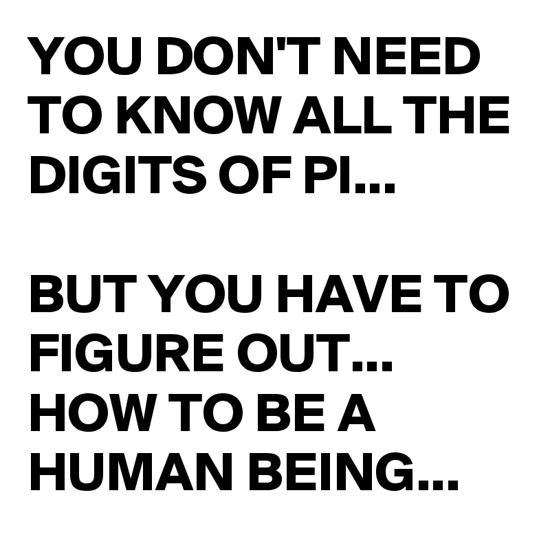 YOU DON'T NEED TO KNOW ALL THE DIGITS OF PI...

BUT YOU HAVE TO FIGURE OUT...
HOW TO BE A HUMAN BEING...