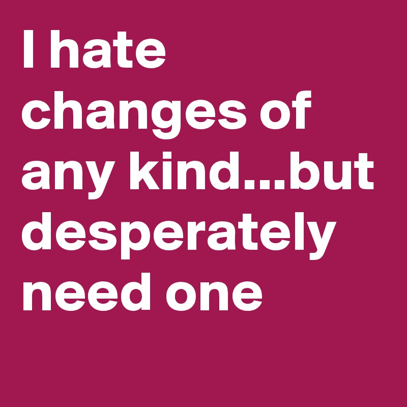 I hate changes of any kind...but desperately need one