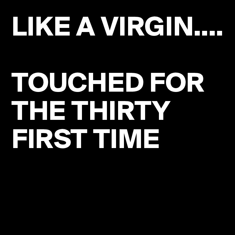 LIKE A VIRGIN....

TOUCHED FOR THE THIRTY FIRST TIME

