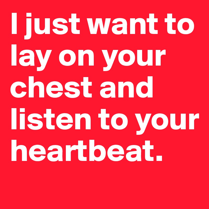 I just want to lay on your chest and listen to your heartbeat.