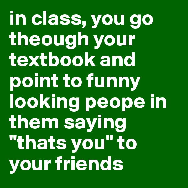 in class, you go theough your textbook and point to funny looking peope in them saying "thats you" to your friends