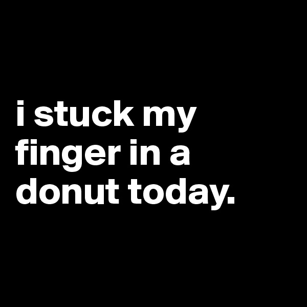 

i stuck my finger in a donut today.

