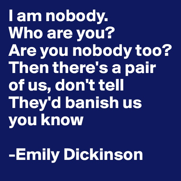 I am nobody.
Who are you?
Are you nobody too?
Then there's a pair of us, don't tell
They'd banish us you know

-Emily Dickinson