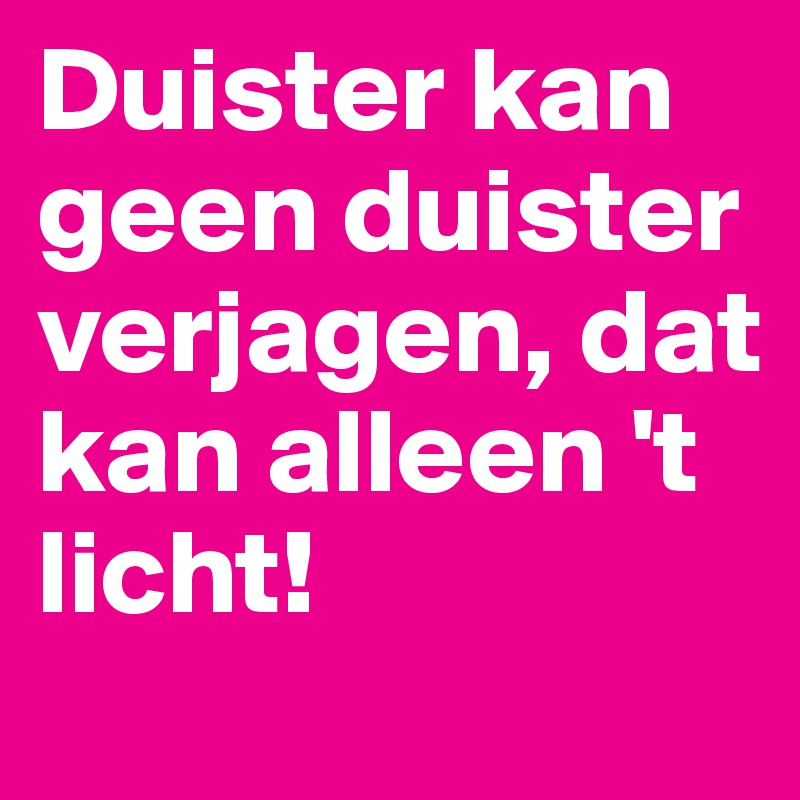 Duister kan geen duister verjagen, dat kan alleen 't licht!