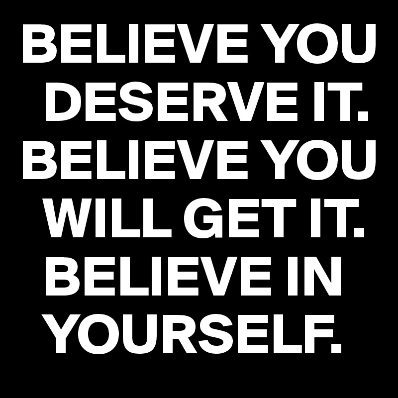 BELIEVE YOU  
  DESERVE IT.
BELIEVE YOU 
  WILL GET IT.   
  BELIEVE IN  
  YOURSELF.