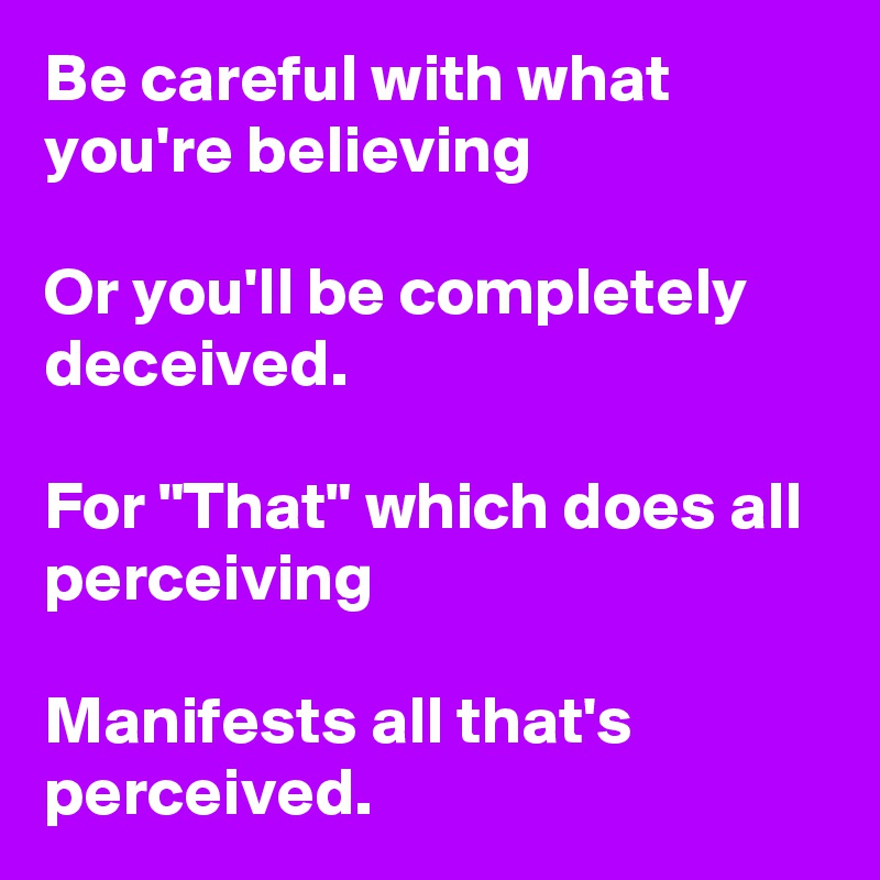 Be careful with what you're believing

Or you'll be completely deceived.

For "That" which does all perceiving

Manifests all that's perceived.