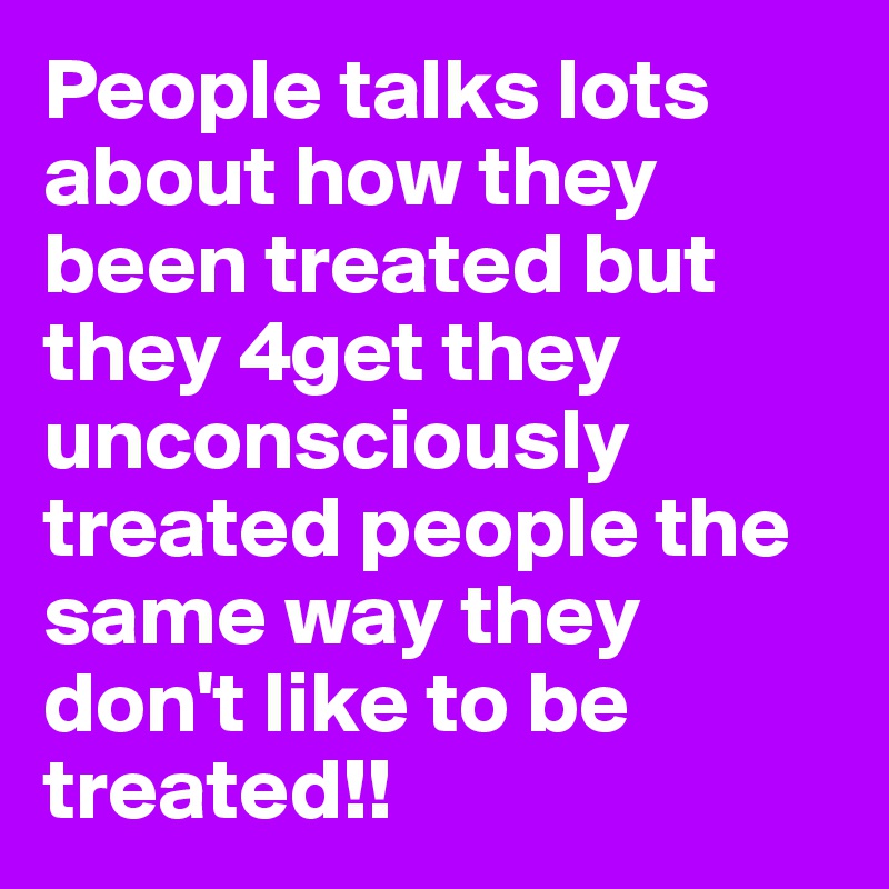 People talks lots about how they been treated but they 4get they unconsciously treated people the same way they don't like to be treated!!