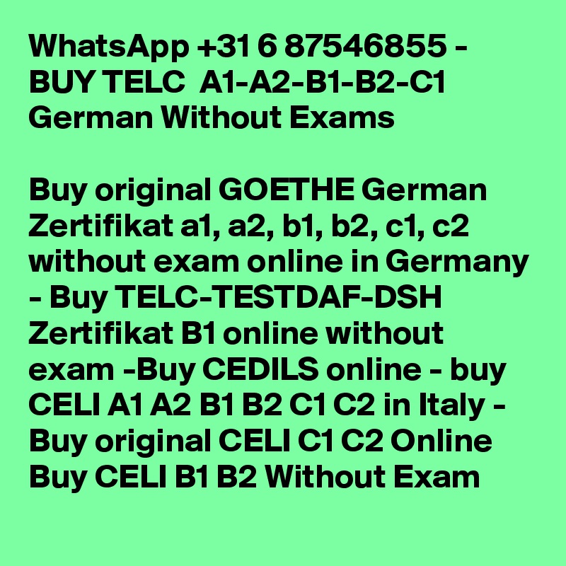 WhatsApp +31 6 87546855 - BUY TELC  A1-A2-B1-B2-C1 German Without Exams

Buy original GOETHE German Zertifikat a1, a2, b1, b2, c1, c2 without exam online in Germany - Buy TELC-TESTDAF-DSH Zertifikat B1 online without exam -Buy CEDILS online - buy CELI A1 A2 B1 B2 C1 C2 in Italy - Buy original CELI C1 C2 Online  Buy CELI B1 B2 Without Exam 