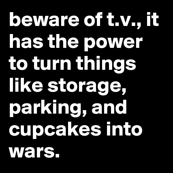 beware of t.v., it has the power to turn things like storage, parking, and cupcakes into wars.