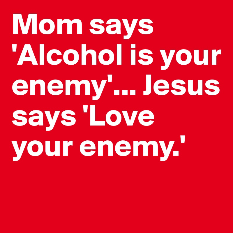 Mom says 'Alcohol is your enemy'... Jesus says 'Love your enemy.'	

