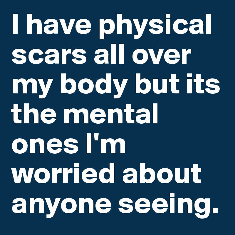 I have physical scars all over my body but its the mental ones I'm worried about anyone seeing. 