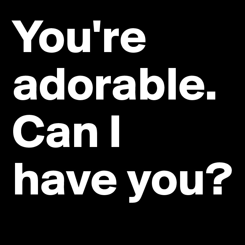You're adorable. Can I have you? 