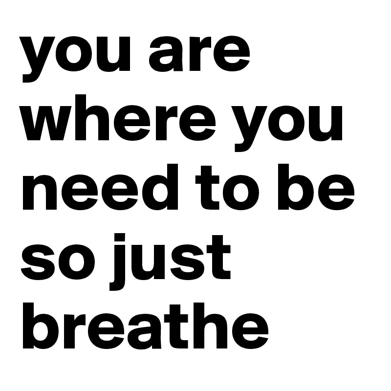 you are where you need to be so just breathe